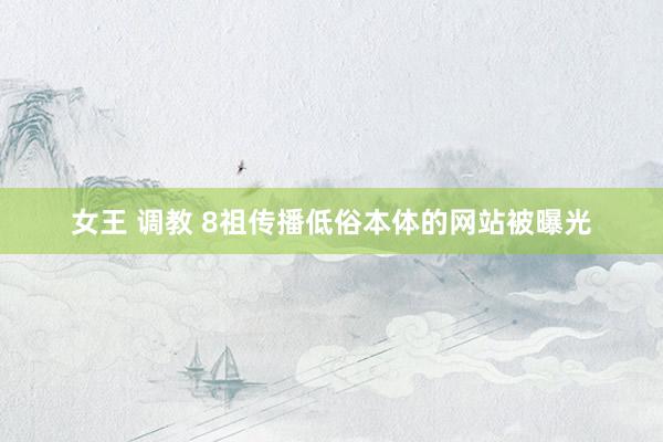 女王 调教 8祖传播低俗本体的网站被曝光