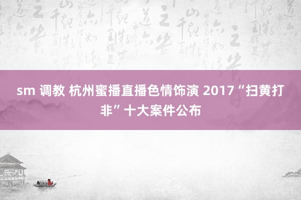 sm 调教 杭州蜜播直播色情饰演 2017“扫黄打非”十大案件公布