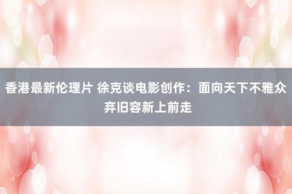 香港最新伦理片 徐克谈电影创作：面向天下不雅众 弃旧容新上前走