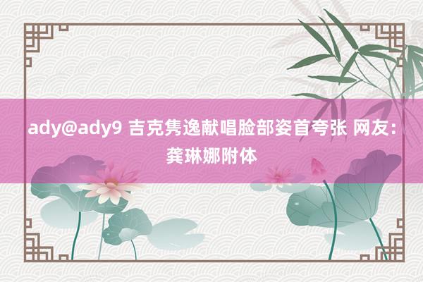 ady@ady9 吉克隽逸献唱脸部姿首夸张 网友：龚琳娜附体