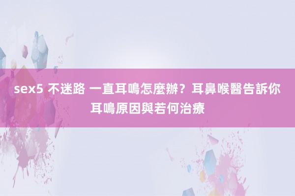 sex5 不迷路 一直耳鳴怎麼辦？耳鼻喉醫告訴你耳鳴原因與若何治療