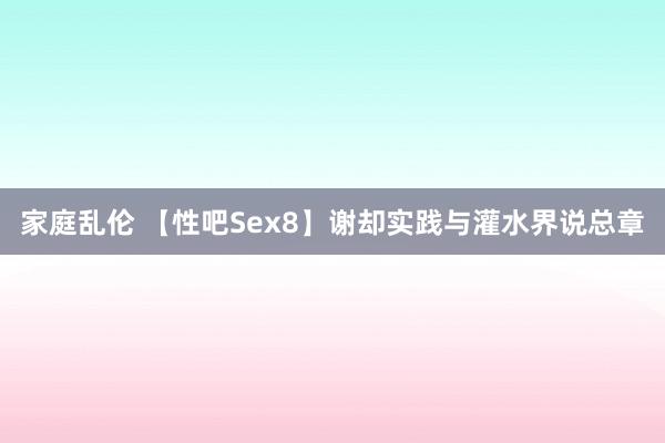家庭乱伦 【性吧Sex8】谢却实践与灌水界说总章