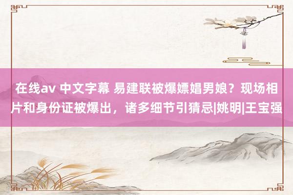 在线av 中文字幕 易建联被爆嫖娼男娘？现场相片和身份证被爆出，诸多细节引猜忌|姚明|王宝强
