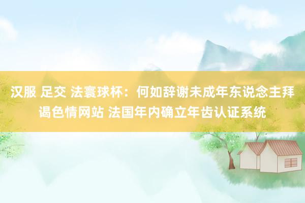 汉服 足交 法寰球杯：何如辞谢未成年东说念主拜谒色情网站 法国年内确立年齿认证系统