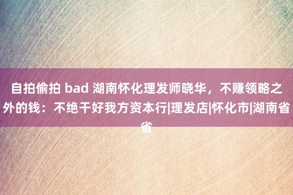 自拍偷拍 bad 湖南怀化理发师晓华，不赚领略之外的钱：不绝干好我方资本行|理发店|怀化市|湖南省