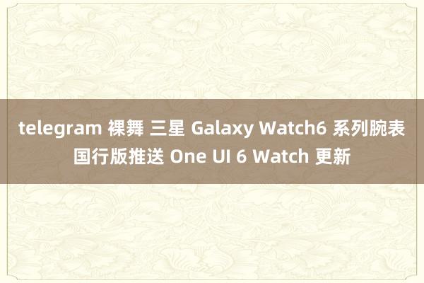 telegram 裸舞 三星 Galaxy Watch6 系列腕表国行版推送 One UI 6 Watch 更新