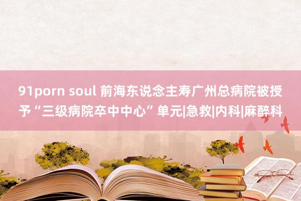91porn soul 前海东说念主寿广州总病院被授予“三级病院卒中中心”单元|急救|内科|麻醉科