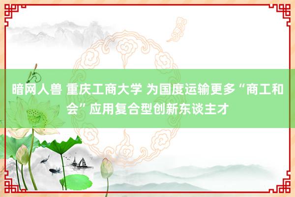暗网人兽 重庆工商大学 为国度运输更多“商工和会”应用复合型创新东谈主才