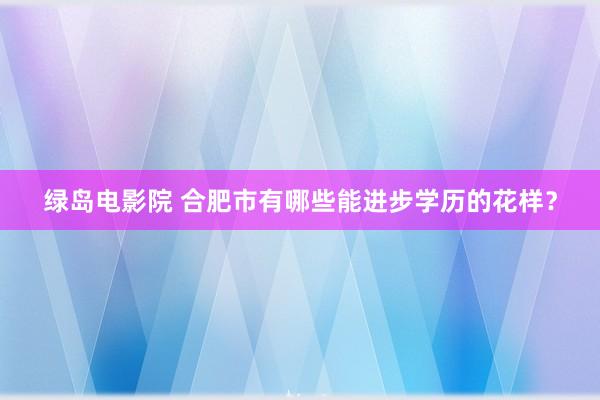 绿岛电影院 合肥市有哪些能进步学历的花样？