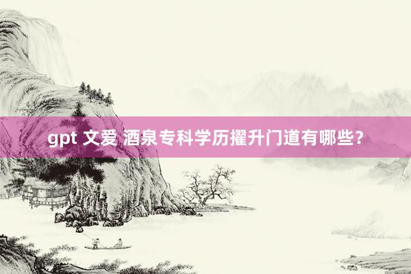 gpt 文爱 酒泉专科学历擢升门道有哪些？