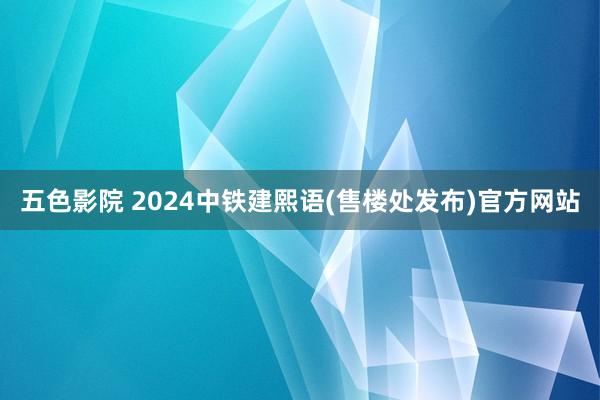 五色影院 2024中铁建熙语(售楼处发布)官方网站