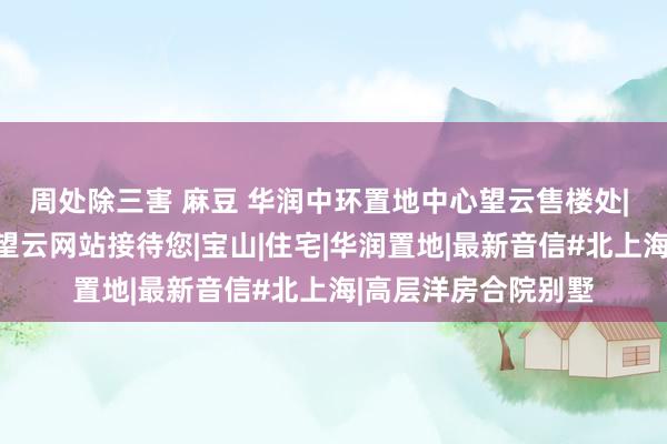 周处除三害 麻豆 华润中环置地中心望云售楼处| 华润中环置地中心望云网站接待您|宝山|住宅|华润置地|最新音信#北上海|高层洋房合院别墅