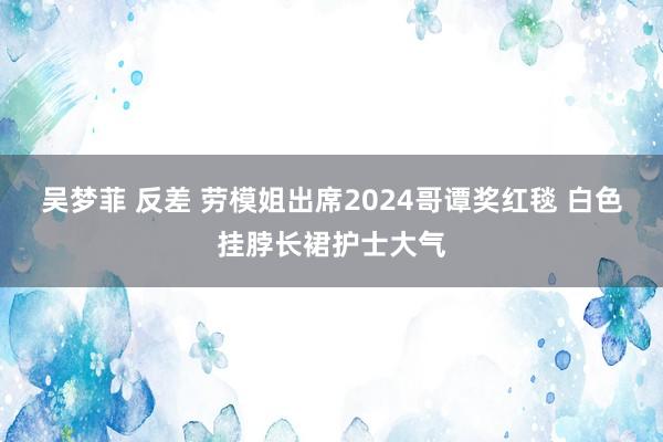 吴梦菲 反差 劳模姐出席2024哥谭奖红毯 白色挂脖长裙护士大气