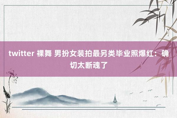 twitter 裸舞 男扮女装拍最另类毕业照爆红：确切太断魂了