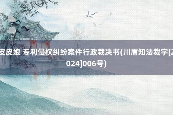 皮皮娘 专利侵权纠纷案件行政裁决书(川眉知法裁字[2024]006号)