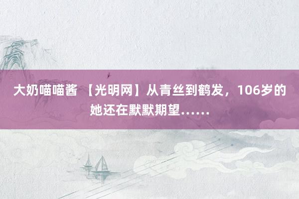 大奶喵喵酱 【光明网】从青丝到鹤发，106岁的她还在默默期望……
