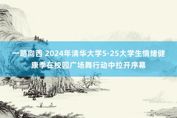 一路向西 2024年清华大学5·25大学生情绪健康季在校园广场舞行动中拉开序幕