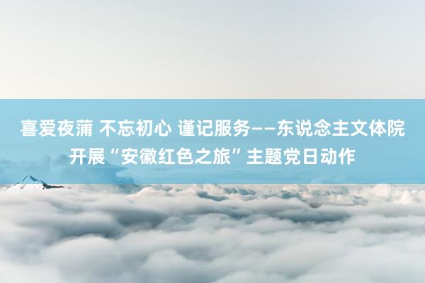喜爱夜蒲 不忘初心 谨记服务——东说念主文体院开展“安徽红色之旅”主题党日动作