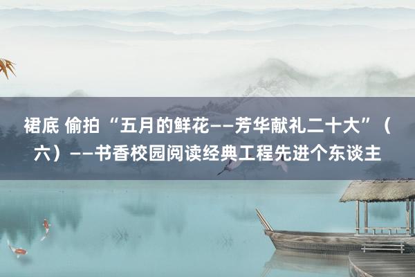 裙底 偷拍 “五月的鲜花——芳华献礼二十大”（六）——书香校园阅读经典工程先进个东谈主