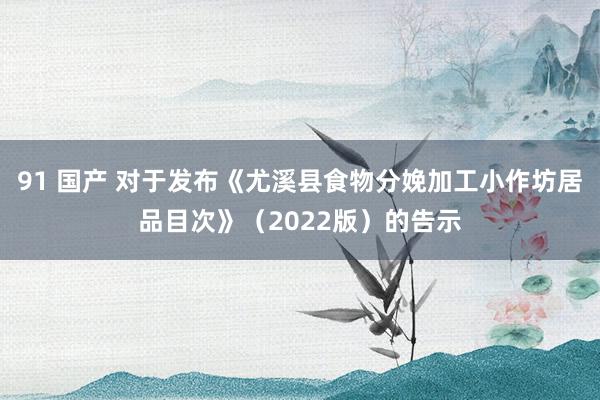91 国产 对于发布《尤溪县食物分娩加工小作坊居品目次》（2022版）的告示