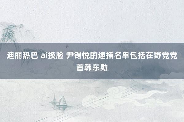 迪丽热巴 ai换脸 尹锡悦的逮捕名单包括在野党党首韩东勋