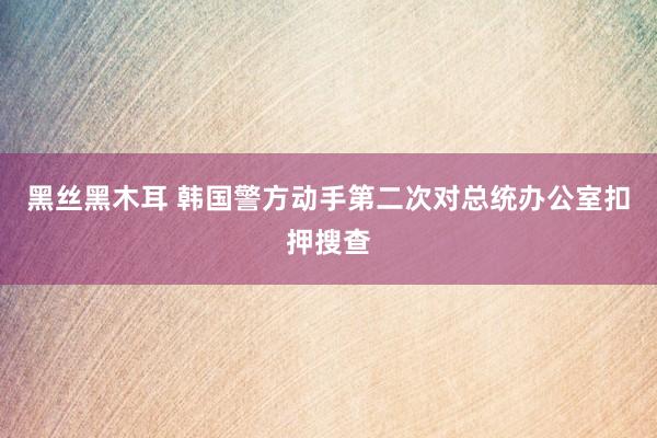 黑丝黑木耳 韩国警方动手第二次对总统办公室扣押搜查