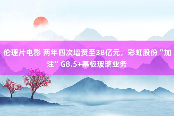 伦理片电影 两年四次增资至38亿元，彩虹股份“加注”G8.5+基板玻璃业务