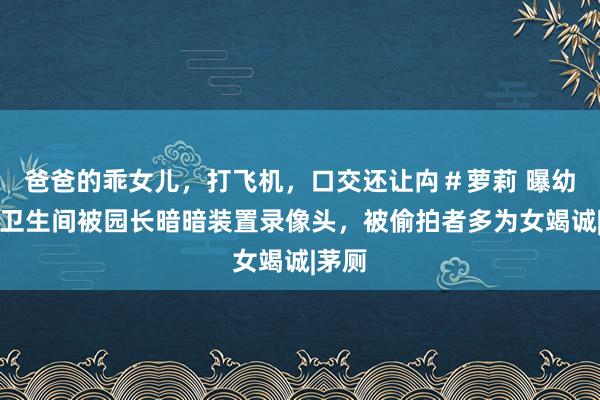 爸爸的乖女儿，打飞机，口交还让禸＃萝莉 曝幼儿园卫生间被园长暗暗装置录像头，被偷拍者多为女竭诚|茅厕