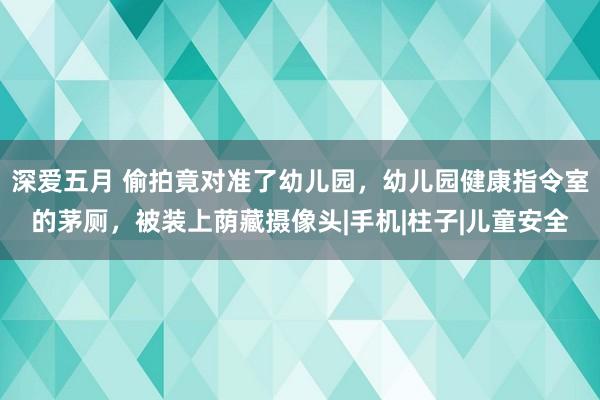 深爱五月 偷拍竟对准了幼儿园，幼儿园健康指令室的茅厕，被装上荫藏摄像头|手机|柱子|儿童安全