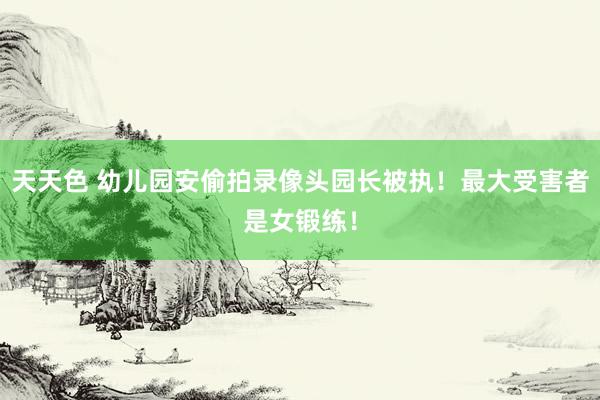 天天色 幼儿园安偷拍录像头园长被执！最大受害者是女锻练！