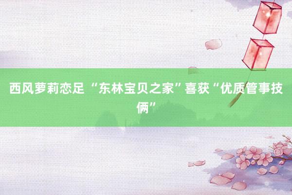 西风萝莉恋足 “东林宝贝之家”喜获“优质管事技俩”