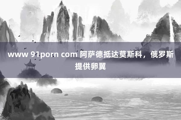 www 91porn com 阿萨德抵达莫斯科，俄罗斯提供卵翼