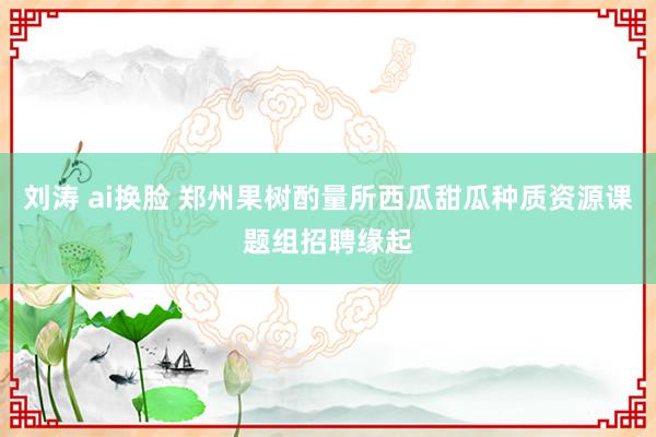 刘涛 ai换脸 郑州果树酌量所西瓜甜瓜种质资源课题组招聘缘起
