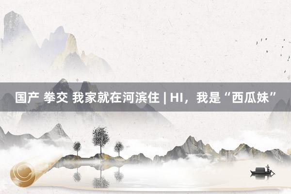 国产 拳交 我家就在河滨住 | HI，我是“西瓜妹”