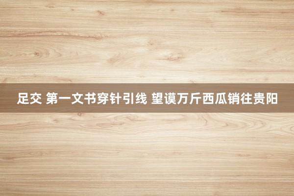 足交 第一文书穿针引线 望谟万斤西瓜销往贵阳