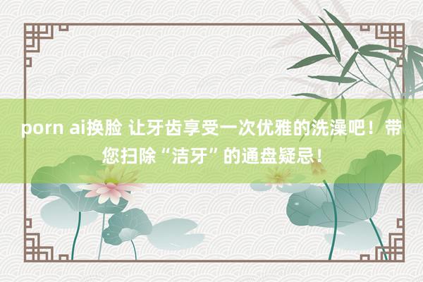 porn ai换脸 让牙齿享受一次优雅的洗澡吧！带您扫除“洁牙”的通盘疑忌！