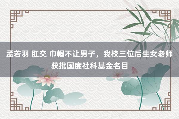 孟若羽 肛交 巾帼不让男子，我校三位后生女老师获批国度社科基金名目