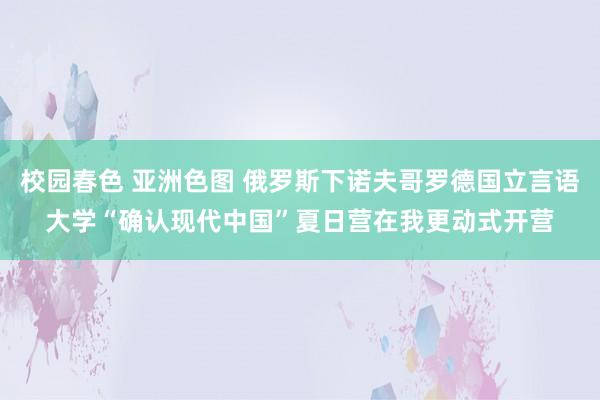校园春色 亚洲色图 俄罗斯下诺夫哥罗德国立言语大学“确认现代中国”夏日营在我更动式开营