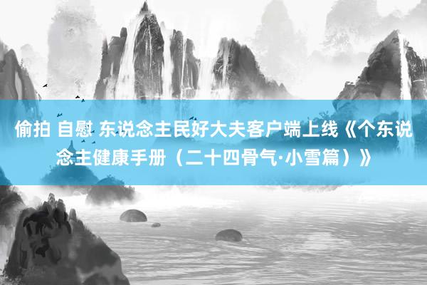 偷拍 自慰 东说念主民好大夫客户端上线《个东说念主健康手册（二十四骨气·小雪篇）》
