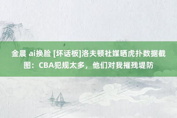 金晨 ai换脸 [坏话板]洛夫顿社媒晒虎扑数据截图：CBA犯规太多，他们对我摧残堤防