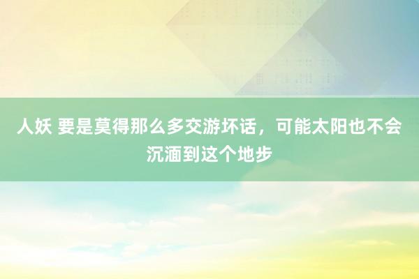 人妖 要是莫得那么多交游坏话，可能太阳也不会沉湎到这个地步