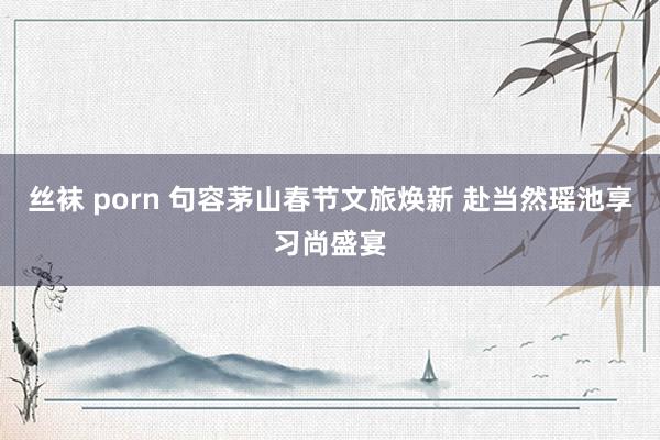 丝袜 porn 句容茅山春节文旅焕新 赴当然瑶池享习尚盛宴