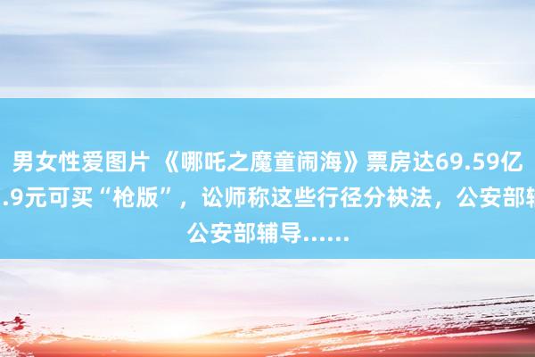男女性爱图片 《哪吒之魔童闹海》票房达69.59亿元！花1.9元可买“枪版”，讼师称这些行径分袂法，公安部辅导......