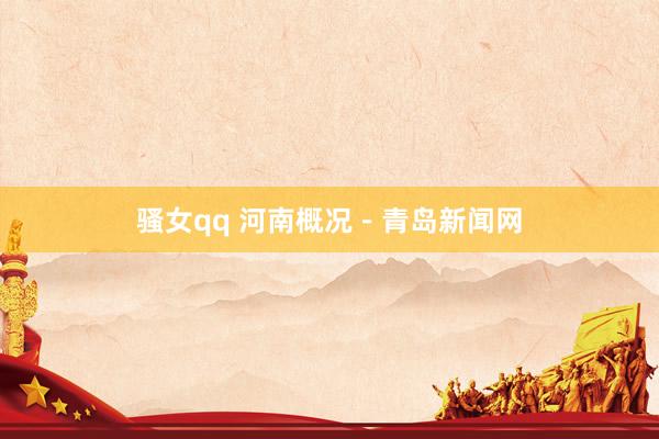骚女qq 河南概况－青岛新闻网