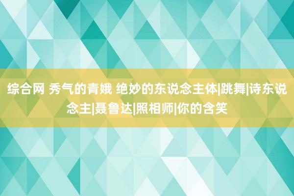 综合网 秀气的青娥 绝妙的东说念主体|跳舞|诗东说念主|聂鲁达|照相师|你的含笑