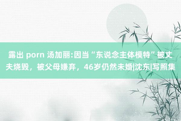 露出 porn 汤加丽:因当“东说念主体模特”被丈夫烧毁，被父母嫌弃，46岁仍然未婚|沈东|写照集