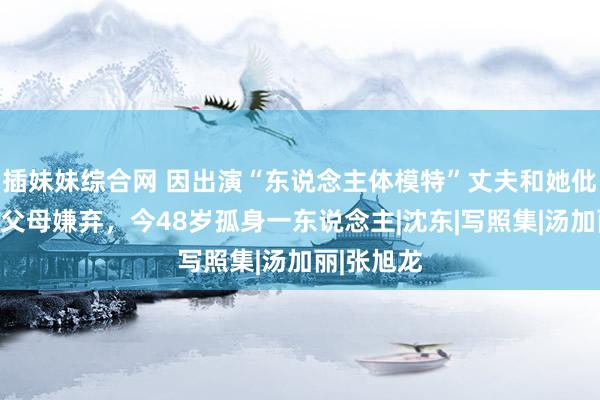 插妹妹综合网 因出演“东说念主体模特”丈夫和她仳离，还遭父母嫌弃，今48岁孤身一东说念主|沈东|写照集|汤加丽|张旭龙
