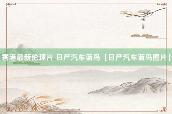 香港最新伦理片 日产汽车蓝鸟【日产汽车蓝鸟图片】