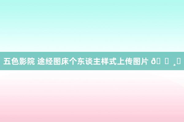 五色影院 途经图床个东谈主样式上传图片 📸✨