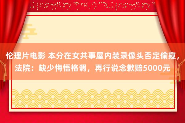 伦理片电影 本分在女共事屋内装录像头否定偷窥，法院：缺少悔悟格调，再行说念歉赔5000元